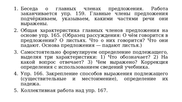 Беседа о главных членах предложения. Работа заканчивается упр. 159. Главные члены предложения подчёркиваем, указываем, какими частями речи они выражены. Общая характеристика главных членов предложения на основе упр. 165. (Образец рассуждения: О чём говорится в предложении? О листьях. Что о них говорится? Что они падают. Основа предложения — падают листья.) Самостоятельно формулируем определение подлежащего, выделяя три характеристики: 1) Что обозначает? 2) На какой вопрос отвечает? 3) Чем выражено? Коррекция определения с использованием сведений учебника. Упр. 166. Закрепление способов выражения подлежащего (существительные и местоимение), определение их падежа. Коллективная работа над упр. 167. 