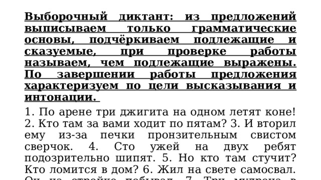 Выборочный диктант: из предложений выписываем только грамматические основы, подчёркиваем подлежащие и сказуемые, при проверке работы называем, чем подлежащие выражены. По завершении работы предложения характеризуем по цели высказывания и интонации. 1. По арене три джигита на одном летят коне! 2. Кто там за вами ходит по пятам? 3. И вторил ему из-за печки пронзительным свистом сверчок. 4. Сто ужей на двух ребят подозрительно шипят. 5. Но кто там стучит? Кто ломится в дом? 6. Жил на свете самосвал. Он на стройке побывал. 7. Три мудреца в одном тазу пустились по морю в грозу. 8. Что-то слышится родное в долгих песнях ямщика. 
