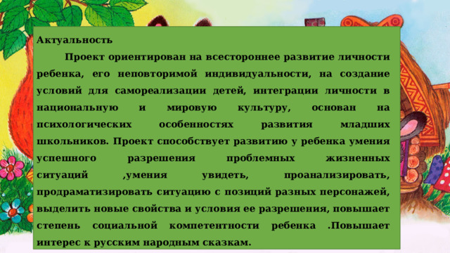 Актуальность  Проект ориентирован на всестороннее развитие личности ребенка, его неповторимой индивидуальности, на создание условий для самореализации детей, интеграции личности в национальную и мировую культуру, основан на психологических особенностях развития младших школьников. Проект способствует развитию у ребенка умения успешного разрешения проблемных жизненных ситуаций ,умения увидеть, проанализировать, продраматизировать ситуацию с позиций разных персонажей, выделить новые свойства и условия ее разрешения, повышает степень социальной компетентности ребенка .Повышает интерес к русским народным сказкам. 