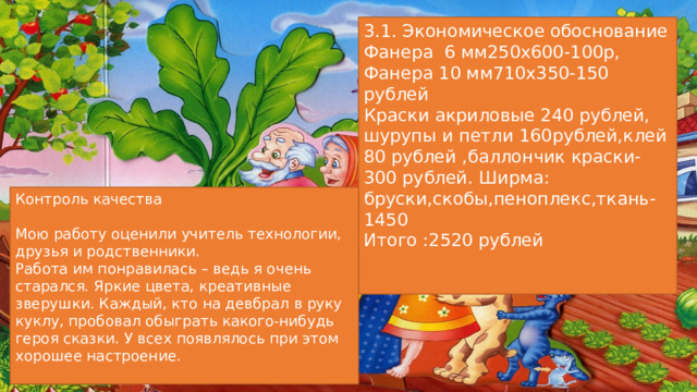 3.1. Экономическое обоснование Фанера 6 мм250х600-100р, Фанера 10 мм710х350-150 рублей Краски акриловые 240 рублей, шурупы и петли 160рублей,клей 80 рублей ,баллончик краски- 300 рублей. Ширма: бруски,скобы,пеноплекс,ткань-1450 Итого :2520 рублей Контроль качества Мою работу оценили учитель технологии, друзья и родственники. Работа им понравилась – ведь я очень старался. Яркие цвета, креативные зверушки. Каждый, кто на девбрал в руку куклу, пробовал обыграть какого-нибудь героя сказки. У всех появлялось при этом хорошее настроение. 