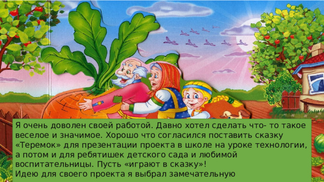 Я очень доволен своей работой. Давно хотел сделать что- то такое веселое и значимое. Хорошо что согласился поставить сказку «Теремок» для презентации проекта в школе на уроке технологии, а потом и для ребятишек детского сада и любимой воспитательницы. Пусть «играют в сказку»! Идею для своего проекта я выбрал замечательную 