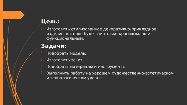 Цель: Изготовить стилизованное декоративно-прикладное изделие, которое будет не только красивым, но и функциональным. Задачи: Подобрать модель. Изготовить эскиз. Подобрать материалы и инструменты. Выполнить работу на хорошем художественно-эстетическом и технологическом уровне. 