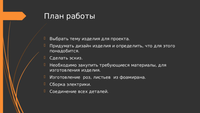 План работы Выбрать тему изделия для проекта. Придумать дизайн изделия и определить, что для этого понадобится. Сделать эскиз. Необходимо закупить требующиеся материалы, для изготовления изделия. Изготовление роз, листьев из фоамирана. Сборка электрики. Соединение всех деталей. 