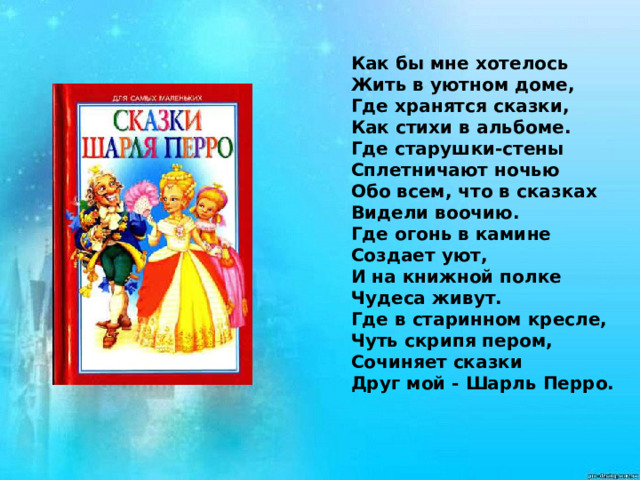 Как бы мне хотелось   Жить в уютном доме,   Где хранятся сказки,   Как стихи в альбоме.   Где старушки-стены   Сплетничают ночью   Обо всем, что в сказках   Видели воочию.   Где огонь в камине   Создает уют,   И на книжной полке   Чудеса живут.   Где в старинном кресле,   Чуть скрипя пером,   Сочиняет сказки   Друг мой - Шарль Перро.  
