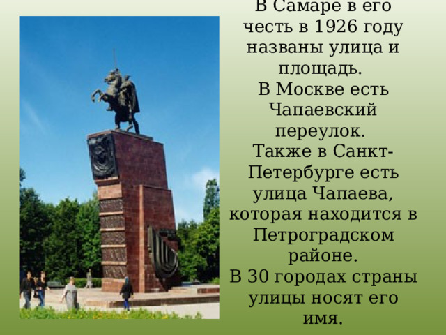 В Самаре в его честь в 1926 году названы улица и площадь.  В Москве есть Чапаевский переулок.  Также в Санкт-Петербурге есть улица Чапаева, которая находится в Петроградском районе.  В 30 городах страны улицы носят его имя.   