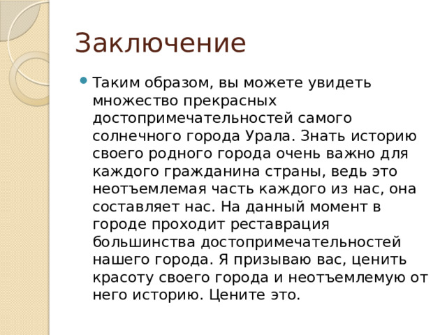 Заключение Таким образом, вы можете увидеть множество прекрасных достопримечательностей самого солнечного города Урала. Знать историю своего родного города очень важно для каждого гражданина страны, ведь это неотъемлемая часть каждого из нас, она составляет нас. На данный момент в городе проходит реставрация большинства достопримечательностей нашего города. Я призываю вас, ценить красоту своего города и неотъемлемую от него историю. Цените это. 