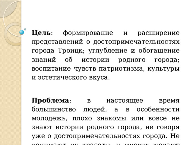Цель : формирование и расширение представлений о достопримечательностях города Троицк; углубление и обогащение знаний об истории родного города; воспитание чувств патриотизма, культуры и эстетического вкуса. Проблема : в настоящее время большинство людей, а в особенности молодежь, плохо знакомы или вовсе не знают истории родного города, не говоря уже о достопримечательностях города. Не понимают их красоты, и многих желают их разрушить. 