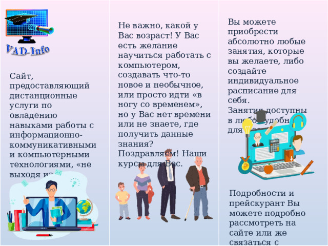 Вы можете приобрести абсолютно любые занятия, которые вы желаете, либо создайте индивидуальное расписание для себя. Занятия доступны в любое удобное для Вас время. Не важно, какой у Вас возраст! У Вас есть желание научиться работать с компьютером, создавать что-то новое и необычное, или просто идти «в ногу со временем», но у Вас нет времени или не знаете, где получить данные знания? Поздравляем! Наши курсы для Вас. Сайт, предоставляющий дистанционные услуги по овладению навыками работы с информационно-коммуникативными и компьютерными технологиями, «не выходя из дома». Подробности и прейскурант Вы можете подробно рассмотреть на сайте или же связаться с преподавателем. 