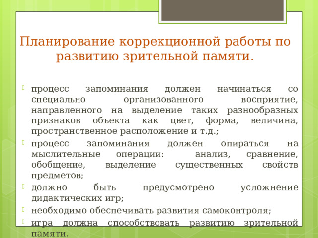 Планирование коррекционной работы по развитию зрительной памяти. процесс запоминания должен начинаться со специально организованного восприятие, направленного на выделение таких разнообразных признаков объекта как цвет, форма, величина, пространственное расположение и т.д.; процесс запоминания должен опираться на мыслительные операции: анализ, сравнение, обобщение, выделение существенных свойств предметов; должно быть предусмотрено усложнение дидактических игр; необходимо обеспечивать развития самоконтроля; игра должна способствовать развитию зрительной памяти. 