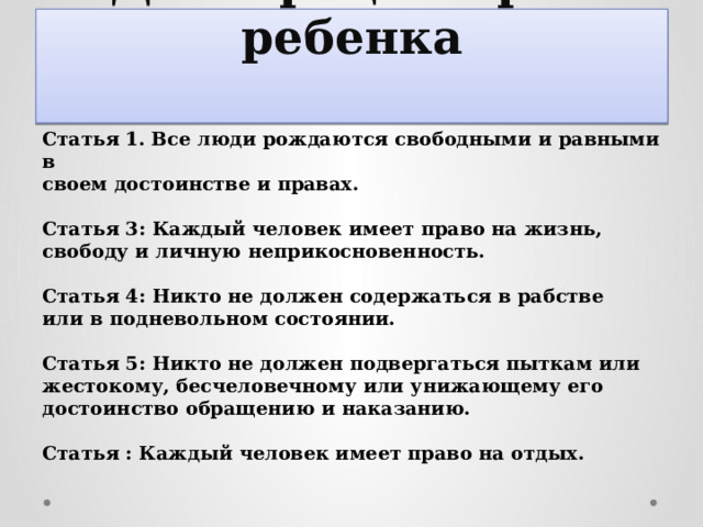  Декларация прав ребенка   Статья 1. Все люди рождаются свободными и равными в своем достоинстве и правах.  Статья 3: Каждый человек имеет право на жизнь, свободу и личную неприкосновенность.  Статья 4: Никто не должен содержаться в рабстве или в подневольном состоянии.  Статья 5: Никто не должен подвергаться пыткам или жестокому, бесчеловечному или унижающему его достоинство обращению и наказанию.  Статья : Каждый человек имеет право на отдых. 