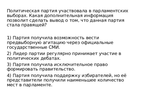 Политическая партия участвовала в парламентских выборах. Какая дополнительная информация позволит сделать вывод о том, что данная партия стала правящей? 1) Партия получила возможность вести предвыборную агитацию через официальные государственные СМИ. 2) Лидер партии регулярно принимает участие в политических дебатах. 3) Партия получила исключительное право формировать правительство. 4) Партия получила поддержку избирателей, но её представители получили наименьшее количество мест в парламенте. 