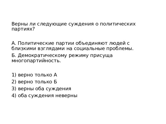 Верны ли следующие суждения о политических партиях? А. Политические партии объединяют людей с близкими взглядами на социальные проблемы. Б. Демократическому режиму присуща многопартийность. 1) верно только А 2) верно только Б 3) верны оба суждения 4) оба суждения неверны 