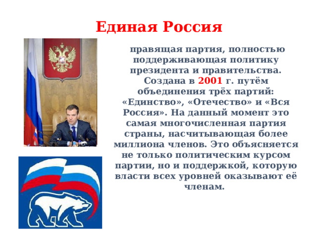 Единая Россия  правящая партия, полностью поддерживающая политику президента и правительства. Создана в 2001 г. путём объединения трёх партий: «Единство», «Отечество» и «Вся Россия». На данный момент это самая многочисленная партия страны, насчитывающая более миллиона членов. Это объясняется не только политическим курсом партии, но и поддержкой, которую власти всех уровней оказывают её членам. 