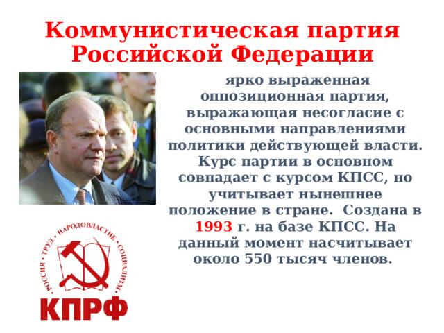 Коммунистическая партия Российской Федерации  ярко выраженная оппозиционная партия, выражающая несогласие с основными направлениями политики действующей власти. Курс партии в основном совпадает с курсом КПСС, но учитывает нынешнее положение в стране.  Создана в 1993 г. на базе КПСС. На данный момент насчитывает около 550 тысяч членов. 