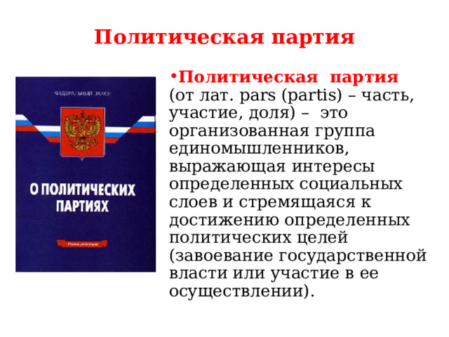 Политическая партия Политическая партия (от лат. pars (partis) – часть, участие, доля) – это организованная группа единомышленников, выражающая интересы определенных социальных слоев и стремящаяся к достижению определенных политических целей (завоевание государственной власти или участие в ее осуществлении). 