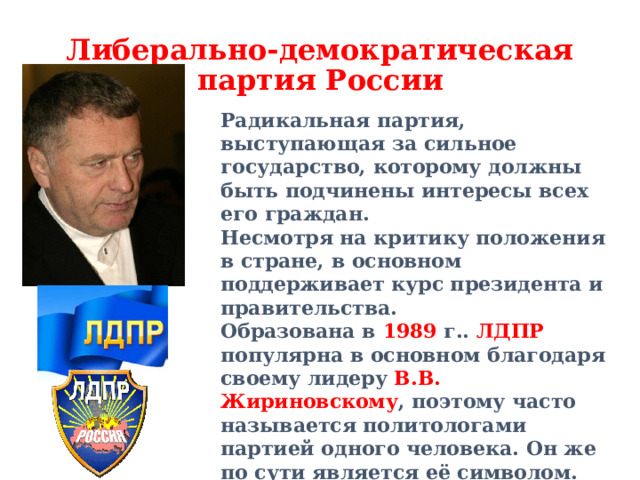 Либерально-демократическая партия России Радикальная партия, выступающая за сильное государство, которому должны быть подчинены интересы всех его граждан. Несмотря на критику положения в стране, в основном поддерживает курс президента и правительства. Образована в 1989 г.. ЛДПР популярна в основном благодаря своему лидеру В.В. Жириновскому , поэтому часто называется политологами партией одного человека. Он же по сути является её символом. Цвета синие .  