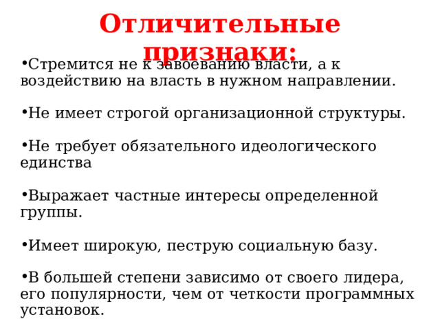Отличительные признаки: Стремится не к завоеванию власти, а к воздействию на власть в нужном направлении. Не имеет строгой организационной структуры.  Не требует обязательного идеологического единства  Выражает частные интересы определенной группы.  Имеет широкую, пеструю социальную базу. В большей степени зависимо от своего лидера, его популярности, чем от четкости программных установок. 