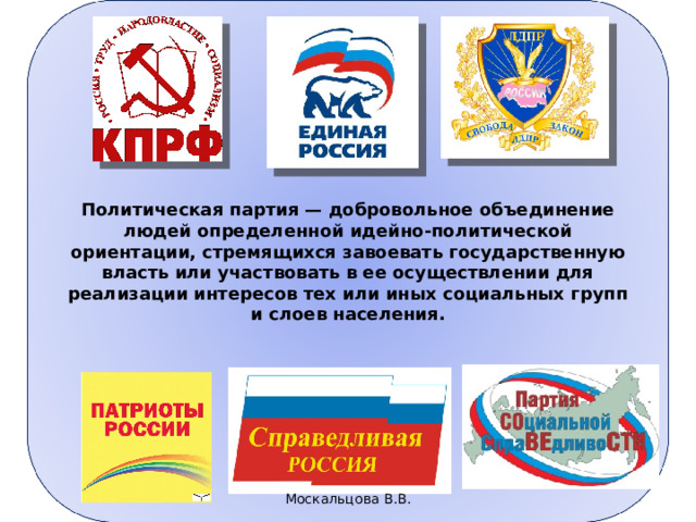 Политическая партия — добровольное объединение людей определенной идейно-политической ориентации, стремящихся завоевать государственную власть или участвовать в ее осуществлении для реализации инте­ресов тех или иных социальных групп и слоев населения. Сущностные признаки политической партии 1) определенная идеология, система общих ценностей и норм . 2) организация — относительно продолжительное по времени добровольное объединение людей. Организационные  принципы построения партии отражаются, как правило, в  партийном уставе; 3)нацеленность партии на реализацию через государство  интересов тех социальных групп, которые она выражает.  Именно ради этого партии ведут борьбу за завоевание и осуществление государственной власти.  4)Партии стремятся обеспечить себе поддержку избирателей. Это достигается во время выборов через агитацию избирателей за партийную предвыборную платформу (предвыборную программу). 30.03.23 5 Москальцова В.В. 