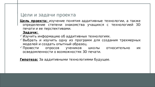 Цели и задачи проекта Цель проекта: изучение понятия аддитивные технологии, а также определение степени знакомства учащихся с технологией 3D печати и ее перспективами.  Задачи: Изучить информацию об аддитивных технологиях. Выбрать и изучить одну из программ для создания трехмерных моделей и создать опытный образец. Провести опросов учеников школы относительно их осведомленности о возможностях 3D печати.  Гипотеза:  За аддитивными технологиями будущее. 1 