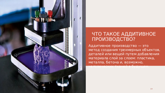 ЧТО ТАКОЕ АДДИТИВНОЕ ПРОИЗВОДСТВО? Аддитивное производство — это метод создания трехмерных объектов, деталей или вещей путем добавления материала слой за слоем: пластика, металла, бетона и, возможно, человеческих тканей в будущем. 1 1 