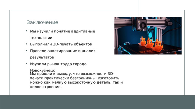 Заключение Мы изучили понятие аддитивные технологии Выполнили 3D-печать объектов Провели анкетирование и анализ результатов Изучили рынок труда города Новокузнецк Мы пришли к выводу, что возможности 3D-печати практически безграничны: изготовить можно как мелкую высокоточную деталь, так и целое строение. 1 