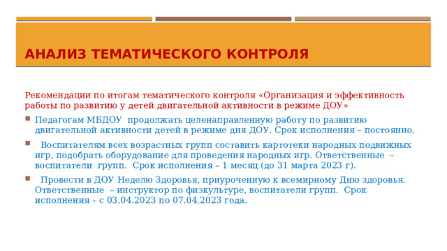 Анализ тематического контроля Рекомендации по итогам тематического контроля «Организация и эффективность работы по развитию у детей двигательной активности в режиме ДОУ» Педагогам МБДОУ продолжать целенаправленную работу по развитию двигательной активности детей в режиме дня ДОУ. Срок исполнения – постоянно.  Воспитателям всех возрастных групп составить картотеки народных подвижных игр, подобрать оборудование для проведения народных игр. Ответственные – воспитатели групп. Срок исполнения – 1 месяц (до 31 марта 2023 г).  Провести в ДОУ Неделю Здоровья, приуроченную к всемирному Дню здоровья. Ответственные – инструктор по физкультуре, воспитатели групп. Срок исполнения – с 03.04.2023 по 07.04.2023 года. 