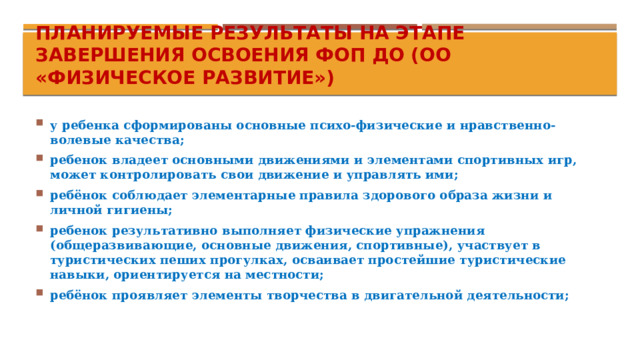Планируемые результаты на этапе завершения освоения ФОП ДО (ОО «Физическое развитие») у ребенка сформированы основные психо-физические и нравственно-волевые качества; ребенок владеет основными движениями и элементами спортивных игр, может контролировать свои движение и управлять ими; ребёнок соблюдает элементарные правила здорового образа жизни и личной гигиены; ребенок результативно выполняет физические упражнения (общеразвивающие, основные движения, спортивные), участвует в туристических пеших прогулках, осваивает простейшие туристические навыки, ориентируется на местности; ребёнок проявляет элементы творчества в двигательной деятельности;  