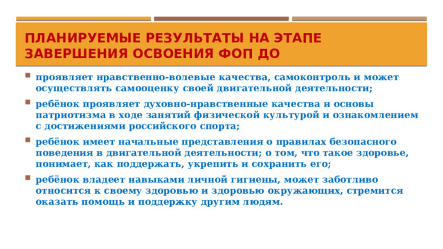 Планируемые результаты на этапе завершения освоения ФОП ДО проявляет нравственно-волевые качества, самоконтроль и может осуществлять самооценку своей двигательной деятельности; ребёнок проявляет духовно-нравственные качества и основы патриотизма в ходе занятий физической культурой и ознакомлением с достижениями российского спорта; ребёнок имеет начальные представления о правилах безопасного поведения в двигательной деятельности; о том, что такое здоровье, понимает, как поддержать, укрепить и сохранить его; ребёнок владеет навыками личной гигиены, может заботливо относится к своему здоровью и здоровью окружающих, стремится оказать помощь и поддержку другим людям.  