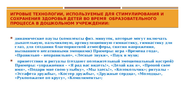 Игровые технологии, используемые для стимулирования и сохранения здоровья детей во время образовательного процесса в дошкольном учреждении: динамические паузы (комплексы физ. минуток, которые могут включать дыхательную, пальчиковую, артикуляционную гимнастику, гимнастику для глаз, для создания благоприятной атмосферы, снятия напряжения, вызванного негативными эмоциями) Примеры: игра «Времена года», «Правильно – неправильно», «Лесные звуки», «Паук и мухи;   приветствия и ритуалы (создают положительный эмоциональный настрой) Примеры: «упражнения – «Я рад вас видеть!», «Делай как я», «Пропой свое имя», «Подари мне свою улыбку», «Мы здесь!», «Колокольчик»; ритуалы – «Эстафета дружбы», «Костер дружбы», «Дружные сердца», «Молодцы», «Рукопожатие по кругу», «Комплименты»; 