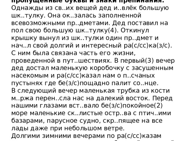  Перепишите текст 1, раскрывая скобки, вставляя, где это необходимо, пропущенные буквы и знаки препинания.  Однажды из св..их вещей дед и..влёк большую шк..тулку. Она ок..залась заполненной всевозможными пр..дметами. Дед поставил на пол свою большую шк..тулку(4). Откинул крышку вынул из шк..тулки один пр..дмет и нач..л свой долгий и интересный ра(с/сс)ка(з/с).  С ним была связана часть его жизни, проведенной в пут..шествиях. В первый(3) вечер дед достал маленькую коробочку с засушенным насекомым и ра(с/сс)казал нам о п..счаных пустынях где бе(з/с)пощадно палит со..нце.  В следующий вечер маленькая трубка из кости м..ржа перен..сла нас на далекий восток. Перед нашими глазами вст..вало бе(з/с)покойное(2) море маленькие ск..листые остр..ва с птич..ими базарами, парусное судно, скр..пящее на все лады даже при небольшом ветре.  Долгими зимними вечерами по ра(с/сс)казам деда я позн..комился с мног..образной пр..родой нашей родины.      