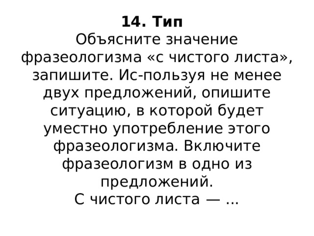 14. Тип  Объясните значение фразеологизма «с чистого листа», запишите. Ис-пользуя не менее двух предложений, опишите ситуацию, в которой будет уместно употребление этого фразеологизма. Включите фразеологизм в одно из предложений.  С чистого листа  — ...   