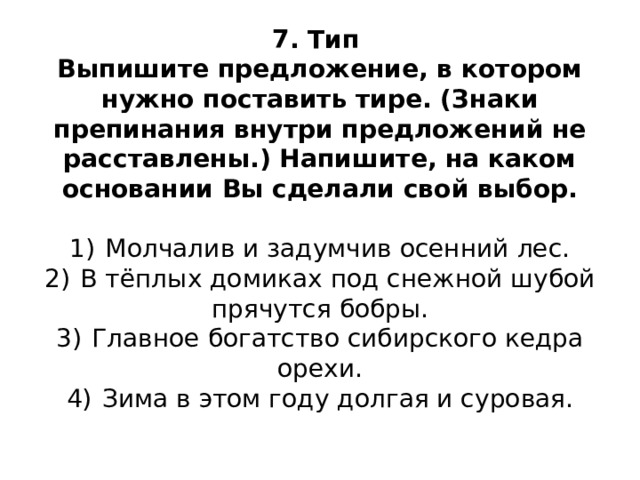7. Тип  Выпишите предложение, в котором нужно поставить тире. (Знаки препинания внутри предложений не расставлены.) Напишите, на каком основании Вы сделали свой выбор.     1)  Молчалив и задумчив осенний лес.  2)  В тёплых домиках под снежной шубой прячутся бобры.  3)  Главное богатство сибирского кедра орехи.  4)  Зима в этом году долгая и суровая.   