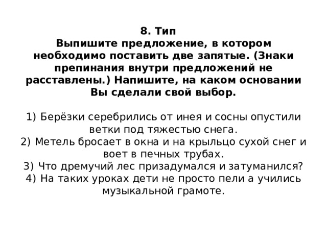  8. Тип    Выпишите предложение, в котором необходимо поставить две запятые. (Знаки препинания внутри предложений не расставлены.) Напишите, на каком основании Вы сделали свой выбор.     1)  Берёзки серебрились от инея и сосны опустили ветки под тяжестью снега.  2)  Метель бросает в окна и на крыльцо сухой снег и воет в печных трубах.  3)  Что дремучий лес призадумался и затуманился?  4)  На таких уроках дети не просто пели а учились музыкальной грамоте.    