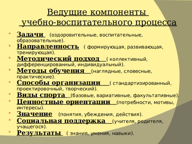 Ведущие компоненты  учебно-воспитательного процесса Задачи   (оздоровительные, воспитательные, образовательные). Направленность ( формирующая, развивающая, тренирующая). Методический подход ( коллективный, дифференцированный, индивидуальный). Методы обучения (наглядные, словесные, практические). Способы организации ( стандартизированный, проектировочный, творческий). Виды спорта  (базовые, вариативные, факультативные). Ценностные ориентации  (потребности, мотивы, интересы). Значение  (понятия, убеждения, действия). Социальная поддержка (учителя, родителя, учащегося). Результаты   ( знания, умения, навыки). 
