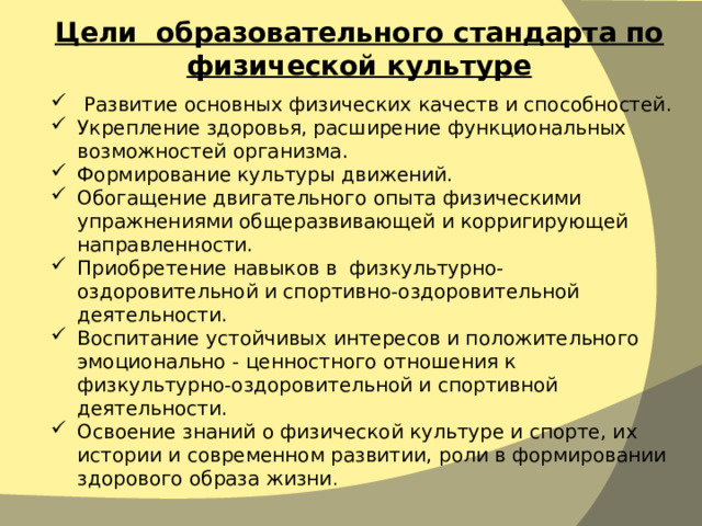 Цели образовательного стандарта по физической культуре  Развитие основных физических качеств и способностей. Укрепление здоровья, расширение функциональных возможностей организма. Формирование культуры движений. Обогащение двигательного опыта физическими упражнениями общеразвивающей и корригирующей направленности. Приобретение навыков в физкультурно-оздоровительной и спортивно-оздоровительной деятельности. Воспитание устойчивых интересов и положительного эмоционально - ценностного отношения к физкультурно-оздоровительной и спортивной деятельности. Освоение знаний о физической культуре и спорте, их истории и современном развитии, роли в формировании здорового образа жизни . 