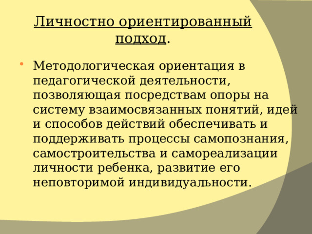 Личностно ориентированный подход . Методологическая ориентация в педагогической деятельности, позволяющая посредствам опоры на систему взаимосвязанных понятий, идей и способов действий обеспечивать и поддерживать процессы самопознания, самостроительства и самореализации личности ребенка, развитие его неповторимой индивидуальности. 