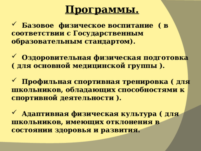Программы.  Базовое физическое воспитание ( в соответствии с Государственным образовательным стандартом).  Оздоровительная физическая подготовка ( для основной медицинской группы ).  Профильная спортивная тренировка ( для школьников, обладающих способностями к спортивной деятельности ).  Адаптивная физическая культура ( для школьников, имеющих отклонения в состоянии здоровья и развития. 