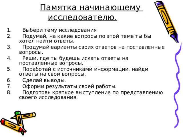  Памятка начинающему исследователю.  Выбери тему исследования  Подумай, на какие вопросы по этой теме ты бы хотел найти ответы.  Продумай варианты своих ответов на поставленные вопросы.  Реши, где ты будешь искать ответы на поставленные вопросы.  Поработай с источниками информации, найди ответы на свои вопросы.  Сделай выводы.  Оформи результаты своей работы.  Подготовь краткое выступление по представлению своего исследования. 