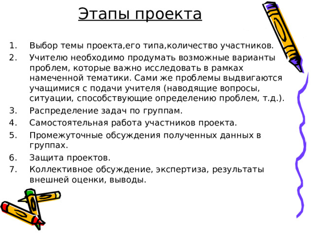 Этапы проекта Выбор темы проекта,его типа,количество участников. Учителю необходимо продумать возможные варианты проблем, которые важно исследовать в рамках намеченной тематики. Сами же проблемы выдвигаются учащимися с подачи учителя (наводящие вопросы, ситуации, способствующие определению проблем, т.д.). Распределение задач по группам. Самостоятельная работа участников проекта. Промежуточные обсуждения полученных данных в группах. Защита проектов. Коллективное обсуждение, экспертиза, результаты внешней оценки, выводы.     