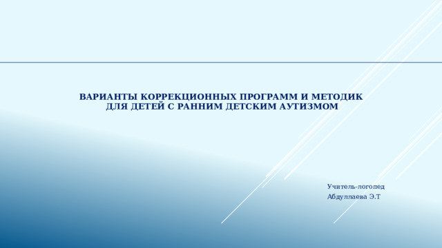   Варианты коррекционных программ и методик  для детей с Ранним детским аутизмом Учитель-логопед Абдуллаева Э.Т 