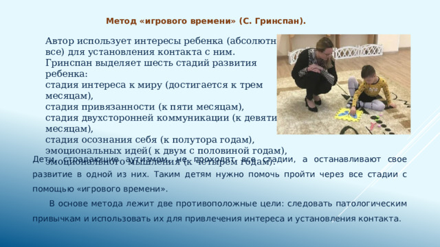 Метод «игрового времени» (С. Гринспан). Автор использует интересы ребенка (абсолютно все) для установления контакта с ним.  Гринспан выделяет шесть стадий развития ребенка:  стадия интереса к миру (достигается к трем месяцам),  стадия привязанности (к пяти месяцам),  стадия двухсторонней коммуникации (к девяти месяцам),  стадия осознания себя (к полутора годам),  эмоциональных идей( к двум с половиной годам),  эмоционального мышления (к четырем годам). Дети, страдающие аутизмом, не проходят все стадии, а останавливают свое развитие в одной из них. Таким детям нужно помочь пройти через все стадии с помощью «игрового времени».  В основе метода лежит две противоположные цели: следовать патологическим привычкам и использовать их для привлечения интереса и установления контакта. 
