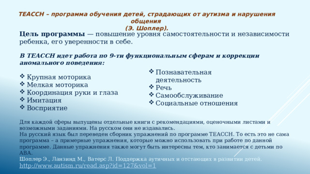 ТЕАССН – программа обучения детей, страдающих от аутизма и нарушения общения (Э. Шоплер). Цель программы — повышение уровня самостоятельности и независимости ребенка, его уверенности в себе. В ТЕАССН идет работа по 9-ти функциональным сферам и коррекции аномального поведения:   Крупная моторика Мелкая моторика Координация руки и глаза Имитация Восприятие Для каждой сферы выпущены отдельные книги с рекомендациями, оценочными листами и возможными заданиями. На русском они не издавались. На русский язык был переведен сборник упражнений по программе ТЕАССН. То есть это не сама программа – а примерные упражнения, которые можно использовать при работе по данной программе. Данные упражнения также могут быть интересны тем, кто занимается с детьми по АВА.  Шоплер Э., Ланзинд M., Ватерc Л. Поддержка аутичных и отстающих в развитии детей.  http://www.autism.ru/read.asp?id=127&vol=1 Познавательная деятельность Речь Самообслуживание Социальные отношения 