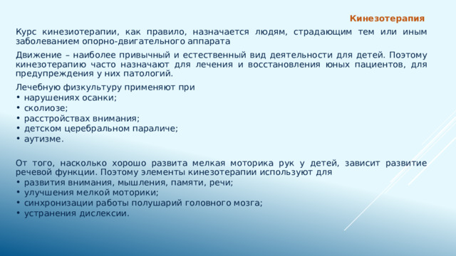  Кинезотерапия Курс кинезиотерапии, как правило, назначается людям, страдающим тем или иным заболеванием опорно-двигательного аппарата Движение – наиболее привычный и естественный вид деятельности для детей. Поэтому кинезотерапию часто назначают для лечения и восстановления юных пациентов, для предупреждения у них патологий.  Лечебную физкультуру применяют при  нарушениях осанки; сколиозе; расстройствах внимания; детском церебральном параличе; аутизме. От того, насколько хорошо развита мелкая моторика рук у детей, зависит развитие речевой функции. Поэтому элементы кинезотерапии используют для  развития внимания, мышления, памяти, речи; улучшения мелкой моторики; синхронизации работы полушарий головного мозга; устранения дислексии. 