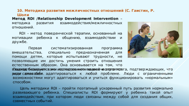 10. Методика развития межличностных отношений (С. Гаистин, Р. Шоли Метод RDI /Relationship Development Intervention – методика развития взаимодействия/межличностных отношений.  RDI - метод поведенческой терапии, основанный на мотивации ребенка к общению, взаимодействии и дружбе.   Первая систематизированная программа вмешательства, специально предназначенная для помощи детям, которые испытывают трудности, не позволяющие им достичь умения строить отношения естественным образом. Она основывается на том, что взаимоотношения сами являются мотивацией и строятся ради самих себя. Подход базируется на исследованиях человеческого мозга, подтверждающих, что мозг способен адаптироваться к любой проблеме. Люди с ограниченными возможностями могут адаптироваться и учиться функционировать «нормальным» способом.  Цель методики RDI – пройти поэтапный ускоренный путь развития нормально развивающего ребенка. Специалисты RDI формируют у ребенка такой опыт взаимодействия, при котором люди связаны между собой для создания общих, совместных событий. 