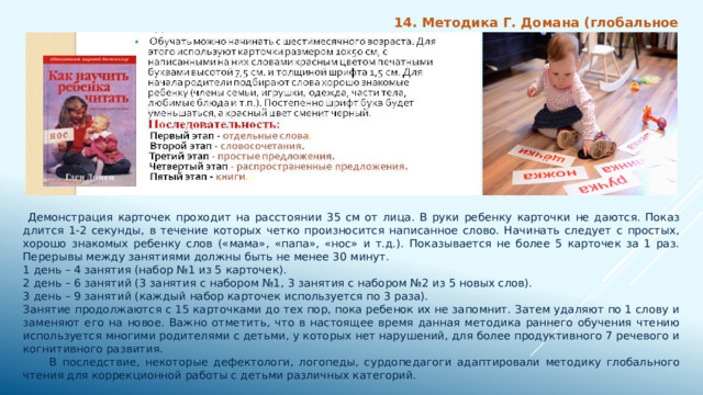 14. Методика Г. Домана (глобальное чтение)  Демонстрация карточек проходит на расстоянии 35 см от лица. В руки ребенку карточки не даются. Показ длится 1-2 секунды, в течение которых четко произносится написанное слово. Начинать следует с простых, хорошо знакомых ребенку слов («мама», «папа», «нос» и т.д.). Показывается не более 5 карточек за 1 раз. Перерывы между занятиями должны быть не менее 30 минут. 1 день – 4 занятия (набор №1 из 5 карточек). 2 день – 6 занятий (3 занятия с набором №1, 3 занятия с набором №2 из 5 новых слов). 3 день – 9 занятий (каждый набор карточек используется по 3 раза). Занятие продолжаются с 15 карточками до тех пор, пока ребенок их не запомнит. Затем удаляют по 1 слову и заменяют его на новое. Важно отметить, что в настоящее время данная методика раннего обучения чтению используется многими родителями с детьми, у которых нет нарушений, для более продуктивного 7 речевого и когнитивного развития.  В последствие, некоторые дефектологи, логопеды, сурдопедагоги адаптировали методику глобального чтения для коррекционной работы с детьми различных категорий. 