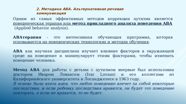 2. Методика АВА. Альтернативная речевая коммуникация Одним из самых эффективных методов коррекции аутизма является  поведенческая терапия или метод прикладного анализа поведения ABA   (Applied behavior analysis). АВАтерапия - это интенсивная обучающая программа, которая  основывается на поведенческих технологиях и методах обучения . АВА как научная дисциплина изучает влияние факторов в окружающей среде на поведение и манипулирует этими факторами, чтобы изменить поведение человека. Метод АВА для работы с детьми с аутизмом впервые был использован доктором Иваром Ловаасом (Іvar Lovaas) и его коллегами из Калифорнийского университета в Лосанджелесе в 1963 году. В основу была взята идея, что любое поведение влечет за собой некоторые последствия, и если ребенку последствия нравятся, он будет это поведение повторять, а если не нравятся, то не будет.   