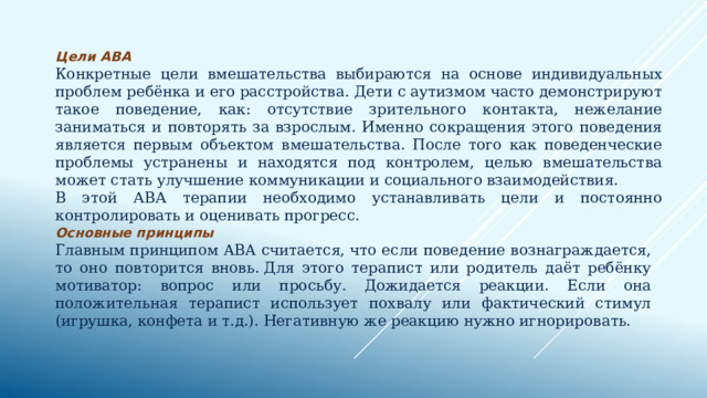 Цели ABA Конкретные цели вмешательства выбираются на основе индивидуальных проблем ребёнка и его расстройства. Дети с аутизмом часто демонстрируют такое поведение, как: отсутствие зрительного контакта, нежелание заниматься и повторять за взрослым. Именно сокращения этого поведения является первым объектом вмешательства. После того как поведенческие проблемы устранены и находятся под контролем, целью вмешательства может стать улучшение коммуникации и социального взаимодействия. В этой АВА терапии необходимо устанавливать цели и постоянно контролировать и оценивать прогресс. Основные принципы Главным принципом ABA считается, что если поведение вознаграждается, то оно повторится вновь. Для этого терапист или родитель даёт ребёнку мотиватор: вопрос или просьбу. Дожидается реакции. Если она положительная терапист использует похвалу или фактический стимул (игрушка, конфета и т.д.). Негативную же реакцию нужно игнорировать. 
