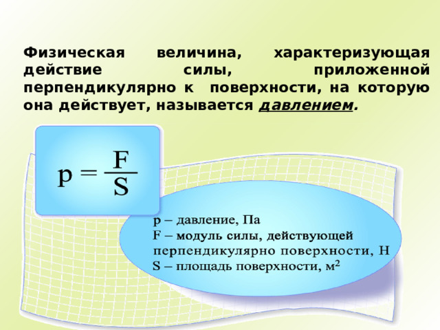 Физическая величина, характеризующая действие силы, приложенной перпендикулярно к поверхности, на которую она действует, называется давлением .   