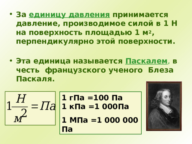 За единицу давления принимается давление, производимое силой в 1 Н на поверхность площадью 1 м 2 , перпендикулярно этой поверхности.   Эта единица называется Паскалем , в честь французского ученого Блеза Паскаля.  1 гПа =100 Па  1 кПа =1 000Па 1 МПа =1 000 000 Па 