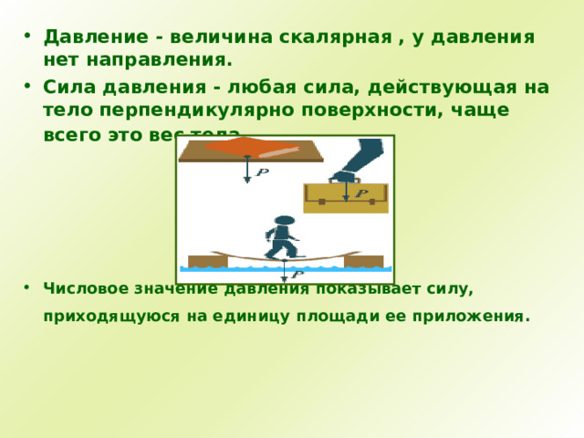 Давление - величина скалярная , у давления нет направления. Сила давления - любая сила, действующая на тело перпендикулярно поверхности, чаще всего это вес тела.      Числовое значение давления показывает силу, приходящуюся на единицу площади ее приложения.    